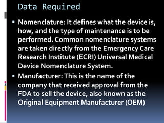Data Required
 Nomenclature: It defines what the device is,
how, and the type of maintenance is to be
performed. Common nomenclature systems
are taken directly from the Emergency Care
Research Institute (ECRI) Universal Medical
Device Nomenclature System.
 Manufacturer:This is the name of the
company that received approval from the
FDA to sell the device, also known as the
Original Equipment Manufacturer (OEM)
 