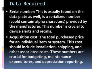 Data Required
 Serial number:This is usually found on the
data plate as well, is a serialized number
(could contain alpha characters) provided by
the manufacturer.This number is crucial to
device alerts and recalls.
 Acquisition cost:The total purchased price
for an individual item or system.This cost
should include installation, shipping, and
other associated costs.These numbers are
crucial for budgeting, maintenance
expenditures, and depreciation reporting.
 