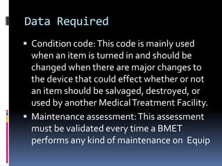 Data Required
 Condition code:This code is mainly used
when an item is turned in and should be
changed when there are major changes to
the device that could effect whether or not
an item should be salvaged, destroyed, or
used by another MedicalTreatment Facility.
 Maintenance assessment:This assessment
must be validated every time a BMET
performs any kind of maintenance on Equip
 