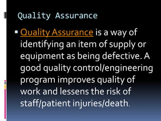 Quality Assurance
 QualityAssurance is a way of
identifying an item of supply or
equipment as being defective.A
good quality control/engineering
program improves quality of
work and lessens the risk of
staff/patient injuries/death.
 