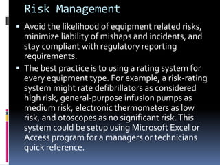 Risk Management
 Avoid the likelihood of equipment related risks,
minimize liability of mishaps and incidents, and
stay compliant with regulatory reporting
requirements.
 The best practice is to using a rating system for
every equipment type. For example, a risk-rating
system might rate defibrillators as considered
high risk, general-purpose infusion pumps as
medium risk, electronic thermometers as low
risk, and otoscopes as no significant risk.This
system could be setup using Microsoft Excel or
Access program for a managers or technicians
quick reference.
 