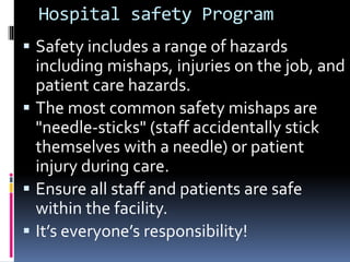 Hospital safety Program
 Safety includes a range of hazards
including mishaps, injuries on the job, and
patient care hazards.
 The most common safety mishaps are
"needle-sticks" (staff accidentally stick
themselves with a needle) or patient
injury during care.
 Ensure all staff and patients are safe
within the facility.
 It’s everyone’s responsibility!
 