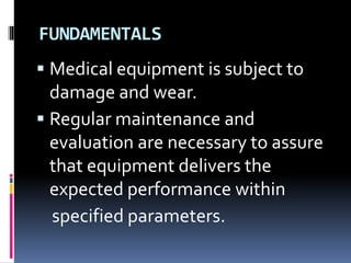 FUNDAMENTALS
 Medical equipment is subject to
damage and wear.
 Regular maintenance and
evaluation are necessary to assure
that equipment delivers the
expected performance within
specified parameters.
 