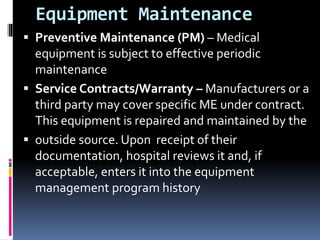 Equipment Maintenance
 Preventive Maintenance (PM) – Medical
equipment is subject to effective periodic
maintenance
 Service Contracts/Warranty – Manufacturers or a
third party may cover specific ME under contract.
This equipment is repaired and maintained by the
 outside source. Upon receipt of their
documentation, hospital reviews it and, if
acceptable, enters it into the equipment
management program history
 