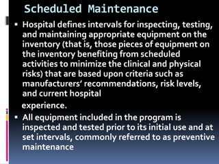 Scheduled Maintenance
 Hospital defines intervals for inspecting, testing,
and maintaining appropriate equipment on the
inventory (that is, those pieces of equipment on
the inventory benefiting from scheduled
activities to minimize the clinical and physical
risks) that are based upon criteria such as
manufacturers’ recommendations, risk levels,
and current hospital
experience.
 All equipment included in the program is
inspected and tested prior to its initial use and at
set intervals, commonly referred to as preventive
maintenance
 