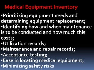 •Prioritizing equipment needs and
determining equipment replacement;
•Identifying how and when maintenance
is to be conducted and how much this
costs;
•Utilization records;
•Maintenance and repair records;
•Acceptance testing;
•Ease in locating medical equipment;
•Minimizing safety risks
Medical Equipment Inventory
 