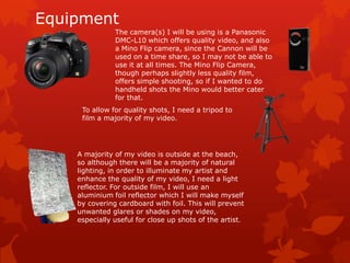 Equipment
               The camera(s) I will be using is a Panasonic
               DMC-L10 which offers quality video, and also
               a Mino Flip camera, since the Cannon will be
               used on a time share, so I may not be able to
               use it at all times. The Mino Flip Camera,
               though perhaps slightly less quality film,
               offers simple shooting, so if I wanted to do
               handheld shots the Mino would better cater
               for that.
     To allow for quality shots, I need a tripod to
     film a majority of my video.




    A majority of my video is outside at the beach,
    so although there will be a majority of natural
    lighting, in order to illuminate my artist and
    enhance the quality of my video, I need a light
    reflector. For outside film, I will use an
    aluminium foil reflector which I will make myself
    by covering cardboard with foil. This will prevent
    unwanted glares or shades on my video,
    especially useful for close up shots of the artist.
 