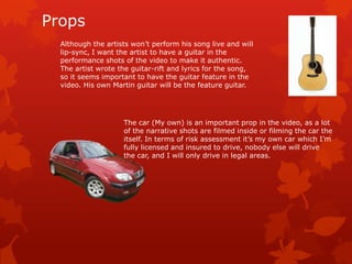 Props
  Although the artists won’t perform his song live and will
  lip-sync, I want the artist to have a guitar in the
  performance shots of the video to make it authentic.
  The artist wrote the guitar-rift and lyrics for the song,
  so it seems important to have the guitar feature in the
  video. His own Martin guitar will be the feature guitar.




                    The car (My own) is an important prop in the video, as a lot
                    of the narrative shots are filmed inside or filming the car the
                    itself. In terms of risk assessment it’s my own car which I’m
                    fully licensed and insured to drive, nobody else will drive
                    the car, and I will only drive in legal areas.
 