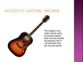 The couple in my 
video will be using 
an acoustic guitar, 
they will not actually 
be playing it but it 
will look like they 
are at some points. 
 
