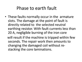 Phase to earth fault
• These faults normally occur in the armature
slots. The damage at the point of fault is
directly related to the selected neutral
earthing resistor. With fault currents less than
20 A, negligible burning of the iron core
will result if the machine is tripped within few
seconds. The repair work then amounts to
changing the damaged coil without re-
stacking the core laminations.
 