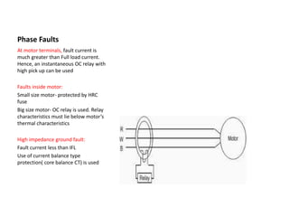Phase Faults
At motor terminals, fault current is
much greater than Full load current.
Hence, an instantaneous OC relay with
high pick up can be used
Faults inside motor:
Small size motor- protected by HRC
fuse
Big size motor- OC relay is used. Relay
characteristics must lie below motor’s
thermal characteristics
High impedance ground fault:
Fault current less than IFL
Use of current balance type
protection( core balance CT) is used
 