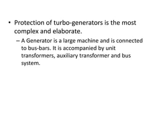 • Protection of turbo-generators is the most
complex and elaborate.
– A Generator is a large machine and is connected
to bus-bars. It is accompanied by unit
transformers, auxiliary transformer and bus
system.
 