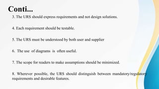 Conti...
3. The URS should express requirements and not design solutions.
4. Each requirement should be testable.
5. The URS must be understood by both user and supplier
6. The use of diagrams is often useful.
7. The scope for readers to make assumptions should be minimized.
8. Wherever possible, the URS should distinguish between mandatory/regulatory
requirements and desirable features.
 