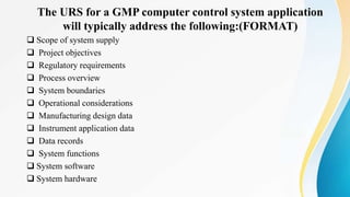 The URS for a GMP computer control system application
will typically address the following:(FORMAT)
 Scope of system supply
 Project objectives
 Regulatory requirements
 Process overview
 System boundaries
 Operational considerations
 Manufacturing design data
 Instrument application data
 Data records
 System functions
 System software
 System hardware
 