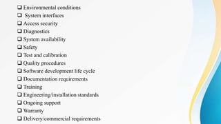  Environmental conditions
 System interfaces
 Access security
 Diagnostics
 System availability
 Safety
 Test and calibration
 Quality procedures
 Software development life cycle
 Documentation requirements
 Training
 Engineering/installation standards
 Ongoing support
 Warranty
 Delivery/commercial requirements
 