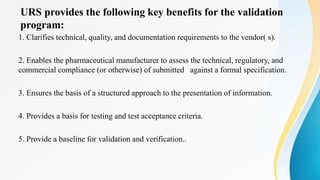 URS provides the following key benefits for the validation
program:
1. Clarifies technical, quality, and documentation requirements to the vendor( s).
2. Enables the pharmaceutical manufacturer to assess the technical, regulatory, and
commercial compliance (or otherwise) of submitted against a formal specification.
3. Ensures the basis of a structured approach to the presentation of information.
4. Provides a basis for testing and test acceptance criteria.
5. Provide a baseline for validation and verification..
 