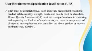 User Requirements Specification justification (URS)
 They must be comprehensive. Each and every requirement relating to
product safety, identity, strength, purity, and quality must be identified.
Hence, Quality Assurance (QA) must have a significant role in reviewing
and approving the final set of requirements, and must be an approver of
changes to any requirement that can affect the above product or process
attributes (e.g., cGMP’s).
 