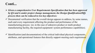Conti...
 Given a comprehensive User Requirements Specification that has been approved
by QA and is under project change management, the Design Qualification(DQ)
process then can be reduced to two key objectives:
 Documented verification that the overall design appears to address, by some names,
each and every requirement affecting the product and performance of the
manufacturing process (or, in the case of unknown product or multi-product
manufacturing facility, the required equipment/ system performance capabilities).
 Identification (and documentation) of the critical individual physical components,
attributes, and operational features that directly support meeting each requirement.
 