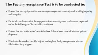 The Factory Acceptance Test is to be conducted to:
 Ensure that the equipment/instrument/system operates correctly and is of high quality
and integrity.
 Establish confidence that the equipment/instrument/system performs as expected
under the full range of foreseeable conditions.
 Ensure that the initial set of out-of-the box failures have been eliminated prior to
shipment.
 Eliminate the need to modify, adjust, and replace faulty components without
fabrication shop support.
 