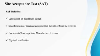 Site Acceptance Test (SAT)
SAT includes:
 Verification of equipment design
 Specifications of received equipment at the site of User by received
 Documents/drawings from Manufacturer / vendor
 Physical verification
 