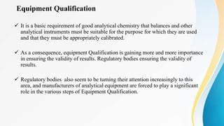 Equipment Qualification
 It is a basic requirement of good analytical chemistry that balances and other
analytical instruments must be suitable for the purpose for which they are used
and that they must be appropriately calibrated.
 As a consequence, equipment Qualification is gaining more and more importance
in ensuring the validity of results. Regulatory bodies ensuring the validity of
results.
 Regulatory bodies also seem to be turning their attention increasingly to this
area, and manufacturers of analytical equipment are forced to play a significant
role in the various steps of Equipment Qualification.
 