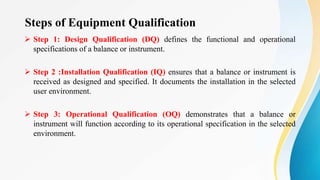 Steps of Equipment Qualification
 Step 1: Design Qualification (DQ) defines the functional and operational
specifications of a balance or instrument.
 Step 2 :Installation Qualification (IQ) ensures that a balance or instrument is
received as designed and specified. It documents the installation in the selected
user environment.
 Step 3: Operational Qualification (OQ) demonstrates that a balance or
instrument will function according to its operational specification in the selected
environment.
 