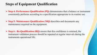 Steps of Equipment Qualification
 Step 4: Performance Qualification (PQ) demonstrates that a balance or instrument
consistently performs according to a specification appropriate to its routine use.
 Step 5: Maintenance Qualification (MQ) describes and documents any
maintenance required on the equipment.
 Step 6 : Re-Qualification (RQ) ensure that this confidence is retained, the
instrument validation process should be repeated at regular intervals during the
instruments operational life.
 