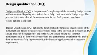 Design qualification (DQ)
Design qualification (DQ) is the process of completing and documenting design reviews
to illustrate that all quality aspects have been fully considered at the design stage. The
purpose is to ensure that all the requirements for the final systems have been
clearly defined at the start.
Design Qualification (DQ) defines the functional and operational specifications of the
instrument and details the conscious decisions made in the selection of the supplier. DQ
should made in the selection of the supplier. DQ should ensure that sure that
instruments have all the necessary functions and performance criteria that will enable
them to be successfully implemented for the intended application and to meet user
requirements.
 