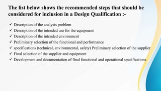 The list below shows the recommended steps that should be
considered for inclusion in a Design Qualification :-
 Description of the analysis problem
 Description of the intended use for the equipment
 Description of the intended environment
 Preliminary selection of the functional and performance
 specifications (technical, environmental, safety) Preliminary selection of the supplier
 Final selection of the supplier and equipment
 Development and documentation of final functional and operational specifications
 