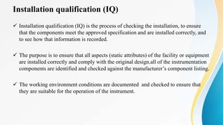 Installation qualification (IQ)
 Installation qualification (IQ) is the process of checking the installation, to ensure
that the components meet the approved specification and are installed correctly, and
to see how that information is recorded.
 The purpose is to ensure that all aspects (static attributes) of the facility or equipment
are installed correctly and comply with the original design.all of the instrumentation
components are identified and checked against the manufacturer’s component listing.
 The working environment conditions are documented and checked to ensure that
they are suitable for the operation of the instrument.
 