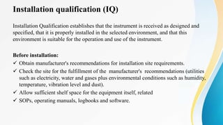 Installation qualification (IQ)
Installation Qualification establishes that the instrument is received as designed and
specified, that it is properly installed in the selected environment, and that this
environment is suitable for the operation and use of the instrument.
Before installation:
 Obtain manufacturer's recommendations for installation site requirements.
 Check the site for the fulfillment of the manufacturer's recommendations (utilities
such as electricity, water and gases plus environmental conditions such as humidity,
temperature, vibration level and dust).
 Allow sufficient shelf space for the equipment itself, related
 SOPs, operating manuals, logbooks and software.
 