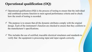 Operational qualification (OQ)
 Operational qualification (OQ) is the process of testing to ensure that the individual
and combined systems function to meet agreed performance criteria and to check
how the result of testing is recorded.
 The purpose is to ensure that all the dynamic attributes comply with the original
design. Each of the instrument’s function are checked to ensure that they conform to
the manufacturer’s specifications.
 This includes the use of certified, traceable electrical simulators and standards to
verify that the equipment is processing input and input signals correctly.
 