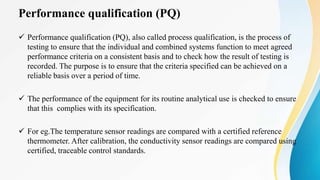 Performance qualification (PQ)
 Performance qualification (PQ), also called process qualification, is the process of
testing to ensure that the individual and combined systems function to meet agreed
performance criteria on a consistent basis and to check how the result of testing is
recorded. The purpose is to ensure that the criteria specified can be achieved on a
reliable basis over a period of time.
 The performance of the equipment for its routine analytical use is checked to ensure
that this complies with its specification.
 For eg.The temperature sensor readings are compared with a certified reference
thermometer. After calibration, the conductivity sensor readings are compared using
certified, traceable control standards.
 