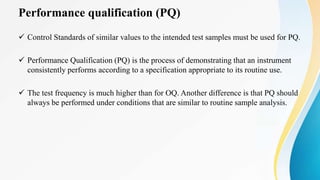 Performance qualification (PQ)
 Control Standards of similar values to the intended test samples must be used for PQ.
 Performance Qualification (PQ) is the process of demonstrating that an instrument
consistently performs according to a specification appropriate to its routine use.
 The test frequency is much higher than for OQ. Another difference is that PQ should
always be performed under conditions that are similar to routine sample analysis.
 