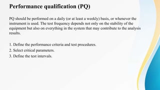 Performance qualification (PQ)
PQ should be performed on a daily (or at least a weekly) basis, or whenever the
instrument is used. The test frequency depends not only on the stability of the
equipment but also on everything in the system that may contribute to the analysis
results.
1. Define the performance criteria and test procedures.
2. Select critical parameters.
3. Define the test intervals.
 