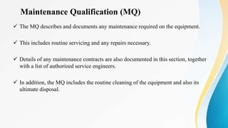 Maintenance Qualification (MQ)
 The MQ describes and documents any maintenance required on the equipment.
 This includes routine servicing and any repairs necessary.
 Details of any maintenance contracts are also documented in this section, together
with a list of authorized service engineers.
 In addition, the MQ includes the routine cleaning of the equipment and also its
ultimate disposal.
 