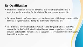 Re-Qualification
 Instrument Validation should not be viewed as a one-off event confidence in
analytical results is required for the whole of the instrument’s working life.
 To ensure that this confidence is retained, the instrument validation process should be
repeated at regular intervals during the instruments operational life.
 The difference between Installation Validation and Re-Qualification is that IQ is
omitted for the Re-Qualification Re-Qualification should be performed at least
annually and should be performed more frequently for applications whose test results
have critical implications.
 