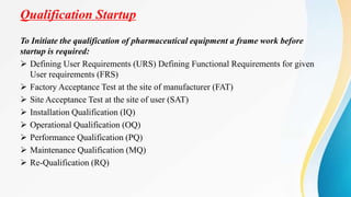 Qualification Startup
To Initiate the qualification of pharmaceutical equipment a frame work before
startup is required:
 Defining User Requirements (URS) Defining Functional Requirements for given
User requirements (FRS)
 Factory Acceptance Test at the site of manufacturer (FAT)
 Site Acceptance Test at the site of user (SAT)
 Installation Qualification (IQ)
 Operational Qualification (OQ)
 Performance Qualification (PQ)
 Maintenance Qualification (MQ)
 Re-Qualification (RQ)
 