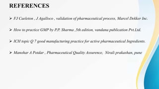 REFERENCES
 FJ Caeleton , J Agalloco , validation of pharmaceutical process, Marcel Dekker Inc.
 How to practice GMP by P.P. Sharma ,5th edition, vandana publication Pvt.Ltd.
 ICH topic Q 7 good manufacturing practice for active pharmaceutical Ingredients.
 Manohar A Potdar , Pharmaceutical Quality Assurence, Nirali prakashan, pune
 
