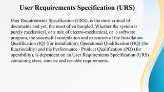 User Requirements Specification (URS)
User Requirements Specification (URS), is the most critical of
documents and yet, the most often bungled. Whether the system is
purely mechanical, or a mix of electro-mechanical, or a software
program, the successful compilation and execution of the Installation
Qualification (IQ) (for installation), Operational Qualification (OQ) (for
functionality) and the Performance / Product Qualification (PQ) (for
operability), is dependent on an User Requirements Specification (URS)
containing clear, concise and testable requirements.
 