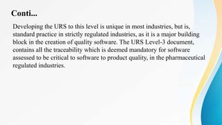 Conti...
Developing the URS to this level is unique in most industries, but is,
standard practice in strictly regulated industries, as it is a major building
block in the creation of quality software. The URS Level-3 document,
contains all the traceability which is deemed mandatory for software
assessed to be critical to software to product quality, in the pharmaceutical
regulated industries.
 