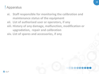 12
GLP
Apparatus
xi. Staff responsible for monitoring the calibration and
maintenance status of the equipment
xii. List of authorised user or operators, if any
xiii. History of any damage, malfunction, modification or
upgradation, repair and calibration
xiv. List of spares and accessories, if any
 