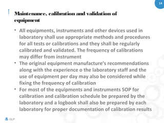 14
GLP
Maintenance, calibration and validation of
equipment
• All equipments, instruments and other devices used in
laboratory shall use appropriate methods and procedures
for all tests or calibrations and they shall be regularly
calibrated and validated. The frequency of calibrations
may differ from instrument
• The original equipment manufacture’s recommendations
along with the experience o the laboratory staff and the
use of equipment per day may also be considered while
fixing the frequency of calibration
• For most of the equipments and instruments SOP for
calibration and calibration schedule be prepared by the
laboratory and a logbook shall also be prepared by each
laboratory for proper documentation of calibration results
 