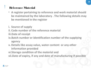20
GLP
Reference Material
• A register pertaining to reference and work material should
be maintained by the laboratory . The following details may
be mentioned in the register
i. Source of supply
ii. Code number of the reference material
iii.Date of receipt
iv.Batch number or identification number of the supplying
agency
v. Details like assay value, water content or any other
information provided
vi.Storage condition of the material and
vii.Date of expiry, if any and date of manufacturing if possible
 