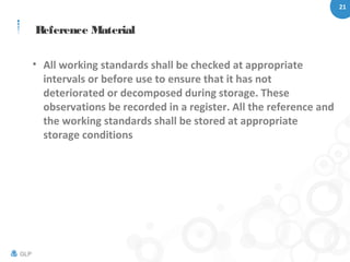 21
GLP
Reference Material
• All working standards shall be checked at appropriate
intervals or before use to ensure that it has not
deteriorated or decomposed during storage. These
observations be recorded in a register. All the reference and
the working standards shall be stored at appropriate
storage conditions
 
