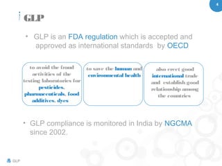 4
GLP
• GLP is an FDA regulation which is accepted and
approved as international standards by OECD
to avoid the fraud
activities of the
testing laboratories for
pesticides,
pharmaceuticals, food
additives, dyes
to save the human and
environmental health
also erect good
international trade
and establish good
relationship among
the countries
• GLP compliance is monitored in India by NGCMA
since 2002.
GLP
 