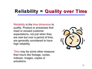 32
Reliability =Reliability = Quality over TimeQuality over Time
Reliability is the time dimension to
quality. Product or processes that
meet or exceed customer
expectations, not just when they
are new but over a period of time,
are generally considered to have
high reliability.
Time may be some other measure
than hours like footage, cycles,
indexes, images, copies or
actuations.
 