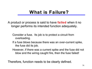 36
What is Failure?What is Failure?
A product or process is said to have failed when it no
longer performs its intended function adequately.
Consider a fuse. Its job is to protect a circuit from
overloading.
If a fuse blows because there was an over-current spike,
the fuse did its job.
However, if there was a current spike and the fuse did not
blow and the wiring caught fire, then the fuse failed!
Therefore, function needs to be clearly defined.
 