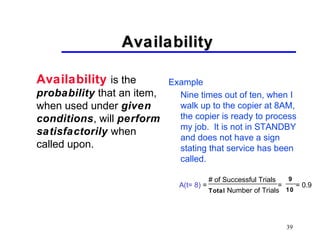39
AvailabilityAvailability
Availability is the
probability that an item,
when used under given
conditions, will perform
satisfactorily when
called upon.
Example
Nine times out of ten, when I
walk up to the copier at 8AM,
the copier is ready to process
my job. It is not in STANDBY
and does not have a sign
stating that service has been
called.
A(t= 8) = = = 0.9
# of Successful Trials
Total Number of Trials
9
10
 