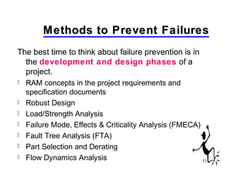 53
Methods to Prevent FailuresMethods to Prevent Failures
The best time to think about failure prevention is in
the development and design phases of a
project.
 RAM concepts in the project requirements and
specification documents
 Robust Design
 Load/Strength Analysis
 Failure Mode, Effects & Criticality Analysis (FMECA)
 Fault Tree Analysis (FTA)
 Part Selection and Derating
 Flow Dynamics Analysis
 